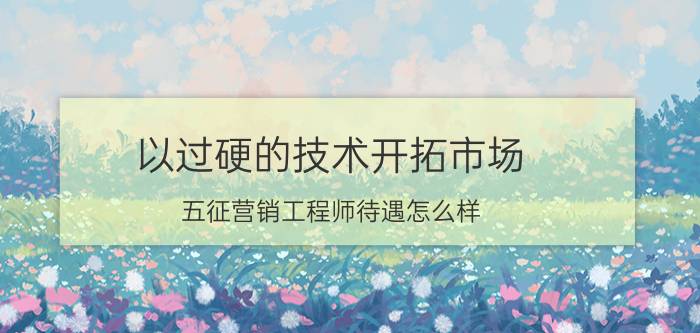 以过硬的技术开拓市场 五征营销工程师待遇怎么样？